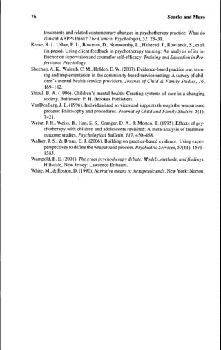 76                                                                     Sparks and Muro


       treatments and related contemporary changes in psychotherapy practice: What do
       clinical ABPPs think? The Clinical Psychologist, 52, 23-31.
Reese, R. J., Usher, E. L., Bowman, D., Norsworthy, L., Halstead, J., Rowlands, S., et al.
       (in press). Using client feedback in psychotherapy training: An analysis of its in-
       fluence on supervision and counselor self-efficacy. Training and Education in Pro-
      fessional Psychology.
Sheehan, A. K., Walrath, C. M., Holden, E. W. (2007). Evidence-based practice use, train-
       ing and implementation in the community-based service setting: A survey of chil-
       dren's mental health service providers. Journal of Child & Family Studies, 16,
       169-182.
Stroul, B. A. (1996). Children's mental health: Creating systems of care in a changing
       society. Baltimore: P. H. Brookes Publishers.
VanDenBerg, J. E. (1996). Individualized services and supports through the wraparound
       process: Philosophy and procedures. Journal of Child and Family Studies, 5(1),
       7-21.
Weisz, J. R., Weiss, B., Han, S. S., Granger, D. A., & Morten, T. (1995). Effects of psy-
       chotherapy with children and adolescents revisited: A meta-analysis of treatment
       outcome studies. Psychological Bulletin, 117, 450-468.
Walker, J. S., & Bruns, E. J. (2006). Building on practice-based evidence: Using expert
       perspectives to define the wraparound process. Psychiatric Services, 57{ 11 ), 1579-
       1585.
Wampold, B. E. (2001). The great psychotherapy debate: Models, methods, and findings.
       Hillsdale, New Jersey: Lawrence Erlbaum.
White, M., & Epston, D. (1990). Narrative means to therapeutic ends. New York: Norton.
 