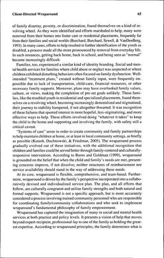 Client-Directed Wraparound                                                           65


of family disarray, poverty, or discrimination, found themselves on a kind of re-
volving wheel. As they were identified and efforts marshaled to help, many were
removed from their homes into foster care or residential placements, frequently far
from their families and social worlds (Burchard, Burchard, Sewell, & VanDenBerg,
1993). In many cases, efforts to help resulted in further identification of the youth as
disabled, a process made all the more pronounced by removal from everyday life.
In such instances, getting back home, back in school, and being seen as "normal"
became increasingly difficult.
   Families, too, experienced a similar kind of identity branding. Social and men-
tal health services for families where child abuse or neglect was suspected or where
children exhibited disturbing behaviors often focused on family dysfunction. Well-
intended "treatment plans," created without family input, were frequently im-
possible due to lack of transportation, child-care, financial resources, or other
necessary family supports. Moreover, plans may have overlooked family values,
culture, or views, making the completion of pre-set goals unlikely. These fami-
lies, like the troubled youth in residential and specialized placements, found them-
selves on a revolving wheel, becoming increasingly demoralized and stigmatized,
their journey to stability hampered, if not altogether thwarted. It was recognition
of these failures that spurred interest in more hopeful, less-stigmatizing, and more
effective ways to help. These efforts involved doing "whatever it takes" to keep
the child in the home and supporting and involving the family, with safety still a
critical caveat.
   "Systems of care" arose in order to create community and family partnerships
to help maintain children at home, or at least in local community settings, as briefly
as possible (Kutash, Duchnowski, & Friedman, 2005). The wraparound process
gradually evolved out of these initiatives, with the additional recognition that
children and families could be served better through family-centered and culturally-
responsive intervention. According to Burns and Goldman (1999), wraparound
is grounded on the belief that when the child and family's needs are met, present-
ing concerns improve, if not dissolve; neither structures of reimbursement nor
service availability should stand in the way of addressing these needs.
    At its core, wraparound is flexible, comprehensive, and team-based. Further-
more, wraparound is driven by the family's perspective incorporated into a collabo-
ratively devised and individualized service plan. The plan, and all efforts that
follow, are culturally congruent and utilize family strengths and both natural and
formal supports. Wraparound is not a specific approach, but is more accurately
considered a process involving trained community personnel who are responsible
for coordinating family/community collaborations and who seek to implement
 wraparound's fundamental philosophy of family empowerment.
    Wraparound has captured the imagination of many in social and mental health
 services at both practice and policy levels. It presents a vision of help that moves
 beyond expert-recipient, professional-lay to one of the family as holding the great-
est expertise. According to wraparound principles, the family determines what is
 