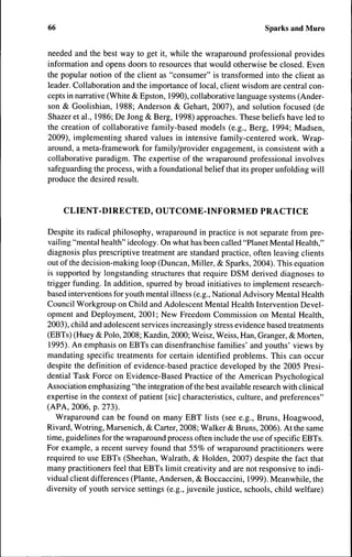 66                                                                Sparks and Muro


needed and the best way to get it, while the wraparound professional provides
information and opens doors to resources that would otherwise be closed. Even
the popular notion of the client as "consumer" is transformed into the client as
leader. Collaboration and the importance of local, client wisdom are central con-
cepts in narrative (White & Epston, 1990), collaborative language systems (Ander-
son & Goolishian, 1988; Anderson & Gehart, 2007), and solution focused (de
Shazer et al., 1986; De Jong & Berg, 1998) approaches. These beliefs have led to
the creation of collaborative family-based models (e.g.. Berg, 1994; Madsen,
2009), implementing shared values in intensive family-centered work. Wrap-
around, a meta-framework for family/provider engagement, is consistent with a
collaborative paradigm. The expertise of the wraparound professional involves
safeguarding the process, with a foundational belief that its proper unfolding will
produce the desired result.


     CLIENT-DIRECTED, OUTCOME-INFORMED PRACTICE

Despite its radical philosophy, wraparound in practice is not separate from pre-
vailing "mental health" ideology. On what has been called "Planet Mental Health,"
diagnosis plus prescriptive treatment are standard practice, often leaving clients
out of the decision-making loop (Duncan, Miller, & Sparks, 2004). This equation
is supported by longstanding structures that require DSM derived diagnoses to
trigger funding. In addition, spurred by broad initiatives to implement research-
based interventions for youth mental illness (e.g.. National Advisory Mental Health
Council Workgroup on Child and Adolescent Mental Health Intervention Devel-
opment and Deployment, 2001 ; New Freedom Commission on Mental Health,
2003), child and adolescent services increasingly stress evidence based treatments
(EBTs) (Huey & Polo, 2008; Kazdin, 2000; Weisz, Weiss, Han, Granger, & Morten,
1995). An emphasis on EBTs can disenfranchise families' and youths' views by
mandating specific treatments for certain identified problems. This can occur
despite the definition of evidence-based practice developed by the 2005 Presi-
dential Task Force on Evidence-Based Practice of the American Psychological
Association emphasizing "the integration of the best available research with clinical
expertise in the context of patient [sic] characteristics, culture, and preferences"
(APA, 2006, p. 273).
   Wraparound can be found on many EBT lists (see e.g.. Bruns, Hoagwood,
Rivard, Wotring, Marsenich, & Carter, 2008; Walker & Bruns, 2006). At the same
time, guidelines for the wraparound process often include the use of specific EBTs.
For example, a recent survey found that 55% of wraparound practitioners were
required to use EBTs (Sheehan, Walrath, & Holden, 2007) despite the fact that
many practitioners feel that EBTs limit creativity and are not responsive to indi-
vidual client differences (Plante, Andersen, & Boccaccini, 1999). Meanwhile, the
diversity of youth service settings (e.g., juvenile justice, schools, child welfare)
 