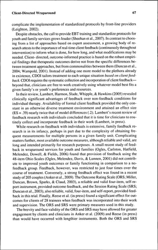Client-Directed Wraparound                                                           67


complicate the implementation of standardized protocols by front-line providers
(Leighton, 2002).
   Despite obstacles, the call to provide EBT training and standardize protocols for
youth and family services grows louder (Sheehan et al., 2007). In contrast to choos-
ing from a list of approaches based on expert assessment, a growing body of re-
search attests to the importance of real-time client feedback (continuously throughout
intervention) to inform what is done, for how long, and what modifications may be
needed. Client- directed, outcome-informed practice is based on the robust empiri-
cal findings that therapeutic outcomes derive not from the specific differences be-
tween treatment approaches, but from commonalities between them (Duncan et al.,
2004; Wampold, 2001 ). Instead of adding one more model to the plethora ah-eady
in existence, CDOI tailors treatment to each unique situation based on client feed-
back. CDOl requires the systematic collection and incorporation of client feedback—
beyond tbat, clinicians are free to work creatively using whatever model best fits a
given family's or youth's preferences and resources.
    In their review, Lambert, Harmon, Slade, Whipple, & Hawkins (2005) revealed
clinically significant advantages of feedback over non-feedback conditions for
individual therapy. Availability of formal client feedback provided the only con-
stant in an otherwise diverse treatment environment and attained an effect size
(ES = .39) nearly twice that of model differences (.2). Lambert's recent review of
feedback research with individuals concluded that it is time for clinicians to rou-
tinely collect and incorporate feedback in their work (Lambert, in press).
    While research on feedback with individuals is extensive, family feedback re-
search is in its infancy, perhaps in part due to the complexity of obtaining fre-
quent measurements for multiple persons in a given family unit. Complicating
matters further, most available outcome measures, although reliable and valid, are
 long and intended primarily for research purposes. A small recent study of feed-
back in wraparound services for youth and families (Ogles, Carlston, Hatfield,
Melendez, Dowell, & Fields, 2006) found that provision of feedback using the
48-item Ohio Scales (Ogles, Melendez, Davis, & Lunnen, 2001) did not contrib-
 ute to improved youth outcomes or family functioning in comparison to a no-
 feedback group. Feedback, however, was restricted to just four times over the
 course of treatment. Conversely, a strong feedback effect was found in a recent
 study of 205 couples (Anker et al., 2009). The Outcome Rating Scale (ORS; Miller,
 Duncan, Brown, Sparks, & Claud, 2003), a reliable and valid four-item, self-re-
 port instrument, provided outcome feedback, and the Session Rating Scale (SRS;
 Duncan et al., 2003), also reliable, valid, four-item, and self-report, provided feed-
 back in this trial. Finally, Reese et al. (in press) found a significant effect for out-
 comes for clients of 28 trainees when feedback was incorporated into their work
 and supervision. Tbe ORS and SRS were primary measures used in this study.
    The brevity and face validity of the ORS and SRS may have allowed for greater
 engagement by clients and clinicians in Anker et al. (2009) and Reese (in press)
 than would have occurred with lengthier instruments. Both the ORS and SRS
 