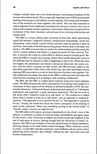 68                                                                   Sparks and Muro


 collapse multiple items into a few broad domains, minimizing disruption of the
 session when administered. This is especially important since CDOI recommends
 tracking client progress and alliance at each meeting. All scoring and interpreta-
 tion of the measures are done together with clients. This not only represents a
 radical departure from traditional assessment but also gives clients a new way to
 look at and comment on their experience. Assessment, rather than an expert-driven
 evaluation of the client, becomes a pivotal part of an evolving relationship and
 change itself.
    The ORS is a visual, analog scale consisting of four lines, three representing
 major life domains—subjective distress, interpersonal relationships, social role
 functioning—and a fourth, overall. Clients rate their status by placing a mark on
 each line, with marks to the left representing greater distress and, to the right, less
 distress. The ORS score provides an anchor for understanding and discussing the
client's current situation and allows a comparison point for later sessions. Fur-
 ther, it involves the client in a joint effort to observe progress toward goals. Be-
cause the ORS is visually easy to grasp, clients often remark about their score on
the different lines in relation to what is happening in their lives. When this does
not happen, the practitioner can initiate a discussion about how the scores con-
nect with the client's account. In other words, the ORS becomes linked to the
described experience of the client's life. In this way, the client and helper can use
ongoing ORS assessment as a tool to chart direction for their work together. Un-
like traditional assessment, the mark on the ORS is irrelevant until and unless the
client bestows meaning on it in dialogue with a helping collaborator.
    The SRS, like the ORS, is a paper-pencil measure using four visual analogue
scales. The SRS measures the client's perceptions of a meeting with a helper on a
continuum of three aspects of the alliance as defined by Bordin (1979): the rela-
tionship dimension, "I did not feel heard, understood and respected" to "I felt heard,
understood, and respected"; a goals and topics dimension, "We did not work or
talk about what I wanted to work on or talk about" to "We worked on or talked
about what I wanted to work on or talk about"; and an approach or method di-
mension, "The approach is not a good fit for me" to "The approach is a good fit
for me." Finally, the fourth line elicits the client's perception of the meeting in
total via the continuum "There was something missing in the session today" to
"Overall, today's session was right for me."
    The SRS allows all to know, and react immediately to, the client's view of the
alliance; it continues a culture of client privilege and feedback and opens space
for the client's voice. Clinicians or helpers ask clients to provide feedback at the
end of each point of service, leaving enough time for discussion of client's re-
sponses. The SRS is most helpful in the early identification of alliance problems,
allowing changes to be made before clients disengage. When clinicians convey
to clients, via the SRS, that they genuinely want feedback and are serious about
addressing client concerns, they embody "talking the talk" and foster trust and
fruitful collaboration.
 