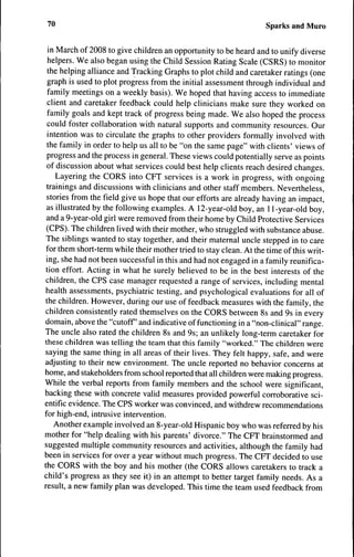 ^0                                                                  Sparks and Muro

in March of 2008 to give children an opportunity to be heard and to unify diverse
helpers. We also began using the Child Session Rating Scale (CSRS) to monitor
the helping alliance and Tracking Graphs to plot child and caretaker ratings (one
graph is used to plot progress from the initial assessment through individual and
family meetings on a weekly basis). We hoped that having access to immediate
client and caretaker feedback could help clinicians make sure they worked on
family goals and kept track of progress being made. We also hoped the process
could foster collaboration with natural supports and community resources. Our
intention was to circulate the graphs to other providers formally involved with
the family in order to help us all to be "on the same page" with clients' views of
progress and the process in general. These views could potentially serve as points
of discussion about what services could best help clients reach desired changes.
    Layering the CORS into CFT services is a work in progress, with ongoing
 trainings and discussions with clinicians and other staff members. Nevertheless,
 stories from the field give us hope that our efforts are already having an impact,
 as illustrated by the following examples. A 12-year-old boy, an 11-year-old boy,
 and a 9-year-old girl were removed from their home by Child Protective Services
 (CPS). The children lived with their mother, who struggled with substance abuse.
 The siblings wanted to stay together, and their maternal uncle stepped in to care
 for them short-term while their mother tried to stay clean. At the time of this writ-
 ing, she had not been successful in this and had not engaged in a family reunifica-
 tion effort. Acting in what he surely believed to be in the best interests of the
 children, the CPS case manager requested a range of services, including mental
 health assessments, psychiatric testing, and psychological evaluations for all of
the children. However, during our use of feedback measures with the family, the
children consistently rated themselves on the CORS between 8s and 9s in every
domain, above the "cutoff and indicative of functioning in a "non-clinical" range.
The uncle also rated the children 8s and 9s; an unlikely long-term caretaker for
these children was telling the team that this family "worked." The children were
saying the same thing in all areas of their lives. They felt happy, safe, and were
adjusting to their new environment. The uncle reported no behavior concerns at
home, and stakeholders from school reported that all children were making progress.
While the verbal reports from family members and the school were significant,
backing these with concrete valid measures provided powerful corroborative sci-
entific evidence. The CPS worker was convinced, and withdrew recommendations
for high-end, intrusive intervention.
    Another example involved an 8-year-old Hispanic boy who was referred by his
mother for "help dealing with his parents' divorce." The CFT brainstormed and
suggested multiple community resources and activities, although the family had
been in services for over a year without much progress. The CFT decided to use
the CORS with the boy and his mother (the CORS allows caretakers to track a
child's progress as they see it) in an attempt to better target family needs. As a
result, a new family plan was developed. This time the team used feedback from
 