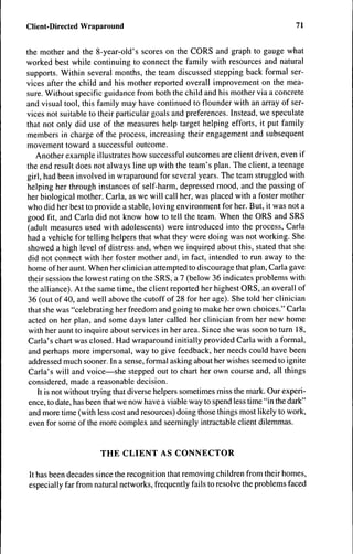 Client-Directed Wraparound                                                         71


the mother and the 8-year-old's scores on the CORS and graph to gauge what
worked best while continuing to connect the family with resources and natural
supports. Within several months, the team discussed stepping back formal ser-
vices after the child and his mother reported overall improvement on the mea-
sure. Without specific guidance from both the child and his mother via a concrete
and visual tool, this family may have continued to flounder with an array of ser-
vices not suitable to their particular goals and preferences. Instead, we speculate
that not only did use of the measures help target helping efforts, it put family
members in charge of the process, increasing their engagement and subsequent
movement toward a successful outcome.
   Another example illustrates how successful outcomes are client driven, even if
the end result does not always line up with the team's plan. The client, a teenage
girl, had been involved in wraparound for several years. The team struggled with
helping her through instances of self-harm, depressed mood, and the passing of
her biological mother. Carla, as we will call her, was placed with a foster mother
who did her best to provide a stable, loving environment for her. But, it was not a
good fit, and Carla did not know how to tell the team. When the ORS and SRS
 (adult measures used with adolescents) were introduced into the process, Carla
 had a vehicle for telling helpers that what they were doing was not working. She
 showed a high level of distress and, when we inquired about this, stated that she
 did not connect with her foster mother and, in fact, intended to run away to the
 home of her aunt. When her clinician attempted to discourage that plan, Carla gave
 their session the lowest rating on the SRS, a 7 (below 36 indicates problems with
 the alliance). At the same time, the client reported her highest ORS, an overall of
 36 (out of 40, and well above the cutoff of 28 for her age). She told her clinician
 that she was "celebrating her freedom and going to make her own choices." Carla
 acted on her plan, and some days later called her clinician from her new home
 with her aunt to inquire about services in her area. Since she was soon to turn 18,
 Carla's chart was closed. Had wraparound initially provided Carla with a formal,
 and perhaps more impersonal, way to give feedback, her needs could have been
 addressed much sooner. In a sense, formal asking about her wishes seemed to ignite
 Carla's will and voice—she stepped out to chart her own course and, all things
 considered, made a reasonable decision.
    It is not without trying that diverse helpers sometimes miss the mark. Our experi-
 ence, to date, has been that we now have a viable way to spend less time "in the dark"
 and more time (with less cost and resources) doing those things most likely to work,
 even for some of the more complex and seemingly intractable client dilemmas.


                       THE CLIENT AS CONNECTOR

It has been decades since the recognition that removing children from their homes,
especially far from natural networks, frequently fails to resolve the problems faced
 