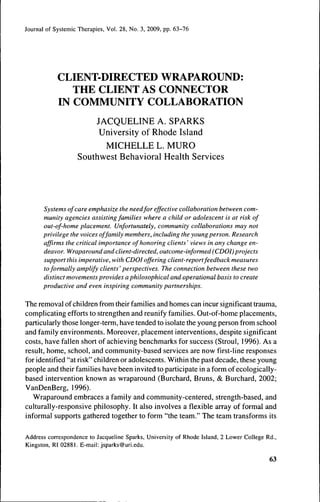 Journal of Systemic Therapies, Vol. 28, No. 3, 2009, pp. 63-76




            CLIENT-DIRECTED WRAPAROUND:
               THE CLIENT AS CONNECTOR
            IN COMMUNITY COLLABORATION
                        JACQUELINE A. SPARKS
                         University of Rhode Island
                          MICHELLE L. MURO
                    Southwest Behavioral Health Services




       Systems of care emphasize the needfor effective collaboration between com-
       munity agencies assisting families where a child or adolescent is at risk of
       out-of-home placement. Unfortunately, community collaborations may not
       privilege the voices of family members, including the young person. Research
       affirms the critical importance of honoring clients ' views in any change en-
       deavor. Wraparound and client-directed, outcome-informed (CDOI) projects
       support this imperative, with CDOI offering client-report feedback measures
       to formally amplify clients' perspectives. The connection between these two
       distinct movements provides a philosophical and operational basis to create
       productive and even inspiring community partnerships.

The removal of children from their families and homes can incur significant trauma,
complicating efforts to strengthen and reunify families. Out-of-home placements,
particularly those longer-term, have tended to isolate the young person from school
and family environments. Moreover, placement interventions, despite significant
costs, have fallen short of achieving benchmarks for success (Stroul, 1996). As a
result, home, school, and community-based services are now first-line responses
for identified "at risk" children or adolescents. Within the past decade, these young
people and their families have been invited to participate in a form of ecologically-
based intervention known as wraparound (Burchard, Bruns, & Burchard, 2002;
VanDenBerg, 1996).
   Wraparound embraces a family and community-centered, strength-based, and
culturally-responsive philosophy. It also involves a flexible array of formal and
informal supports gathered together to form "the team." The team transforms its

Address correspondence to Jacqueline Sparks, University of Rhode Island, 2 Lower College Rd.,
Kingston, RI 02881. E-mail: jsparks@uri.edu.

                                                                                          63
 