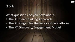 Q & A
What questions do you have about:
• The KT ClearThinking Approach
• The KT Plug-in for the ServiceNow Platform
• The KT Discovery/Engagement Model
 