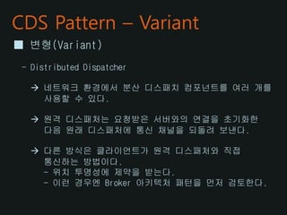 CDS Pattern – Variant
■ 변형(Variant)
- Distributed Dispatcher
 네트워크 환경에서 분산 디스패치 컴포넌트를 여러 개를
사용할 수 있다.
 원격 디스패처는 요청받은 서버와의 연결을 초기화한
다음 원래 디스패처에 통신 채널을 되돌려 보낸다.
 다른 방식은 클라이언트가 원격 디스패처와 직접
통신하는 방법이다.
- 위치 투명성에 제약을 받는다.
- 이런 경우엔 Broker 아키텍처 패턴을 먼저 검토한다.
 