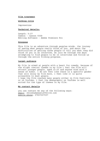 film treatment
working title
Impressions
Technical details:
Length: 6:27
Camera - cannon 550D
Editing Software - Adobe Premiere Pro
Synopses
This film is an adventure through peoples minds. the journey
of seeing what people really think of you, and about the
difficulties of getting those people to tell you what they did
think of you in an interview, we join me through the days
attempting to find people to be in interviews and follow us
through the entire filming progress.
target audience
My film is aimed at people with a heart for comedy, because of
the slight comical themes in my film i feel the film will
attract younger people, aged 15-25 and anyone else with a
sense of humor. i do not feel like there is a specific gender
that will enjoy my film more, i feel like it is quite
accessible to most people.
I hope the film reaches many people either in film festivals
or on YouTube, i feel the demographic on YouTube is well
suited for the type of themes in my film.
My contact details
you can contact me any of the following ways:
email: ohlookadamsstuff@live.com
mobile phone: 07807007597
 