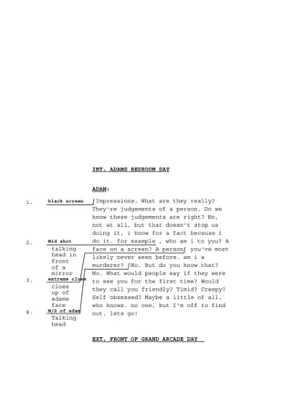 1. black screen
2. Mid shot
talking
head in
front
of a
mirror
3. extreme close
close
up of
adams
face
4. M/S of adam
Talking
head
INT. ADAMS BEDROOM DAY
ADAM:
Impressions. What are they really?
They're judgements of a person. Do we
know these judgements are right? No,
not at all, but that doesn't stop us
doing it, i know for a fact because i
do it. for example , who am i to you? A
face on a screen? A person you've most
likely never seen before. am i a
murderer? No. But do you know that?
No. What would people say if they were
to see you for the first time? Would
they call you friendly? Timid? Creepy?
Self obsessed? Maybe a little of all,
who knows. no one, but I'm off to find
out. lets go!
EXT. FRONT OF GRAND ARCADE DAY
 