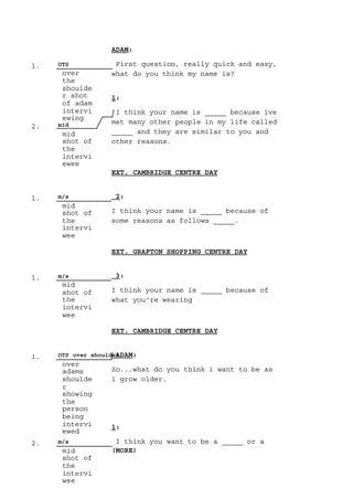 1. OTS
over
the
shoulde
r shot
of adam
intervi
ewing
2. mid
mid
shot of
the
intervi
ewee
1. m/s
mid
shot of
the
intervi
wee
1. m/s
mid
shot of
the
intervi
wee
1. OTS over shoulder
over
adams
shoulde
r
showing
the
person
being
intervi
ewed
2. m/s
mid
shot of
the
intervi
wee
ADAM:
First question, really quick and easy,
what do you think my name is?
1:
I think your name is _____ because ive
met many other people in my life called
_____ and they are similar to you and
other reasons.
EXT. CAMBRIDGE CENTRE DAY
2:
I think your name is _____ because of
some reasons as follows _____.
EXT. GRAFTON SHOPPING CENTRE DAY
3:
I think your name is _____ because of
what you're wearing
EXT. CAMBRIDGE CENTRE DAY
ADAM:
So...what do you think i want to be as
i grow older.
1:
I think you want to be a _____ or a
(MORE)
 