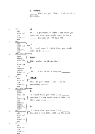 3. m/s
mid
shot of
the
intervi
wee
4. m/s
mid
shot of
the
intervi
wee
5. OTS over shoulder
over
adams
shoulde
r
showing
the
person
being
intervi
ewed
6. m/s
mid
shot of
the
intervi
wee
7. OTS over shoulder
over
adams
shoulde
r
showing
the
person
being
intervi
ewed
8. m/s
mid
shot of
the
intervi
wee
9. m/s
mid
shot of
the
intervi
wee
______ when you get older, i think this
1 (CONT'D)
because...
2:
Well, i personally think that when you
grow old that you would want to be a
______ because of ??? And ???
3:
Oh, tough one, i think that you would
want to be a _____
ADAM:
Why would you think that?
3:
Well, i think this because _______
ADAM:
What do you think i was like in
secondary school?
1:
I think that you were like ______
because i knew some people like you
that were also ______
2:
I think that you were like ______
because i was like that in the past
 