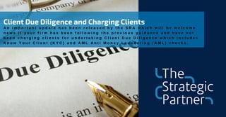 Client Due Diligence and Charging Clients
A n i m p o r t a n t u p d a t e h a s b e e n r e l e a s e d b y t h e S R A w h i c h w i l l b e w e l c o m e
n e w s i f y o u r f i r m h a s b e e n f o l l o w i n g t h e p r e v i o u s g u i d a n c e a n d h a v e n o t
b e e n c h a r g i n g c l i e n t s f o r u n d e r t a k i n g C l i e n t D u e D i l i g e n c e w h i c h i n c l u d e s
K n o w Y o u r C l i e n t ( K Y C ) a n d A M L A n t i M o n e y L a u n d e r i n g ( A M L ) c h e c k s .
 