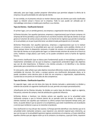 adecuada, para que luego, puedan proponer alternativas que permitan adaptar la oferta de la
empresa a las particularidades de cada tipo de cliente.
En ese sentido, en el presente artículo se revelan diversos tipos de clientes que están clasificados
según su relación actual o futura con la empresa. Todo lo cual, puede ser utilizado por el
mercadólogo como base o modelo para clasificar a sus clientes.
Tipos de Clientes.- Clasificación General:
En primer lugar, y en un sentido general, una empresa u organización tiene dos tipos de clientes:
1.Clientes Actuales: Son aquellos (personas, empresas u organizaciones) que le hacen compras a la
empresa de forma periódica o que lo hicieron en una fecha reciente. Este tipo de clientes es el que
genera el volumen de ventas actual, por tanto, es la fuente de los ingresos que percibe la empresa
en la actualidad y es la que le permite tener una determinada participación en el mercado.
2.Clientes Potenciales: Son aquellos (personas, empresas u organizaciones) que no le realizan
compras a la empresa en la actualidad pero que son visualizados como posibles clientes en el
futuro porque tienen la disposición necesaria, el poder de compra y la autoridad para comprar.
Este tipo de clientes es el que podría dar lugar a un determinado volumen de ventas en el futuro (a
corto, mediano o largo plazo) y por tanto, se los puede considerar como la fuente de ingresos
futuros.
Esta primera clasificación (que es básica pero fundamental) ayuda al mercadólogo a planificar e
implementar actividades con las que la empresa u organización pretenderá lograr dos objetivos
que son de vital importancia: 1) Retener a los clientes actuales; e 2) identificar a los clientes
potenciales para convertirlos en clientes actuales.
En este punto, cabe señalar que cada objetivo necesitará diferentes niveles de esfuerzo y distintas
cantidades de recursos. Por tanto, y aunque parezca una clasificación demasiado obvia, se la
puede considerar como decisiva para el éxito de una empresa u organización, especialmente,
cuando ésta se encuentra en mercados de alta competencia.
Tipos de Clientes.- Clasificación Específica:
En segundo lugar, cada uno de éstos dos tipos de clientes (actuales y potenciales) se dividen y
ordenan de acuerdo a la siguiente clasificación (la cual, permite una mayor personalización):
•Clasificación de los Clientes Actuales: Se dividen en cuatro tipos de clientes, según su vigencia,
frecuencia, volumen de compra, nivel de satisfacción y grado de influencia.
1.Clientes Activos e Inactivos: Los clientes activos son aquellos que en la actualidad están
realizando compras o que lo hicieron dentro de un periodo corto de tiempo. En cambio, los
clientes inactivos son aquellos que realizaron su última compra hace bastante tiempo atrás, por
tanto, se puede deducir que se pasaron a la competencia, que están insatisfechos con el producto
o servicio que recibieron o que ya no necesitan el producto.
Esta clasificación es muy útil por dos razones: 1) Porque permite identificar a los clientes que en la
actualidad están realizando compras y que requieren una atención especial para retenerlos, ya
que son los que en la actualidad le generan ingresos económicos a la empresa, y 2) para identificar
aquellos clientes que por alguna razón ya no le compran a la empresa, y que por tanto, requieren
 