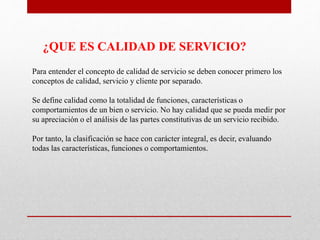 Para entender el concepto de calidad de servicio se deben conocer primero los
conceptos de calidad, servicio y cliente por separado.
Se define calidad como la totalidad de funciones, características o
comportamientos de un bien o servicio. No hay calidad que se pueda medir por
su apreciación o el análisis de las partes constitutivas de un servicio recibido.
Por tanto, la clasificación se hace con carácter integral, es decir, evaluando
todas las características, funciones o comportamientos.
¿QUE ES CALIDAD DE SERVICIO?
 