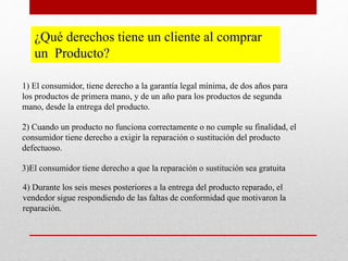 ¿Qué derechos tiene un cliente al comprar
un Producto?
1) El consumidor, tiene derecho a la garantía legal mínima, de dos años para
los productos de primera mano, y de un año para los productos de segunda
mano, desde la entrega del producto.
2) Cuando un producto no funciona correctamente o no cumple su finalidad, el
consumidor tiene derecho a exigir la reparación o sustitución del producto
defectuoso.
3)El consumidor tiene derecho a que la reparación o sustitución sea gratuita
4) Durante los seis meses posteriores a la entrega del producto reparado, el
vendedor sigue respondiendo de las faltas de conformidad que motivaron la
reparación.
 