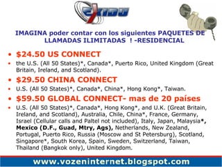 $24.50 US CONNECT the U.S. (All 50 States)*, Canada*, Puerto Rico, United Kingdom (Great Britain, Ireland, and Scotland). $29.50 CHINA CONNECT U.S. (All 50 States)*, Canada*, China*, Hong Kong*, Taiwan. $59.50 GLOBAL CONNECT- mas de 20 países U.S. (All 50 States)*, Canada*, Hong Kong*, and U.K. (Great Britain, Ireland, and Scotland), Australia, Chile, China*, France, Germany,  Israel (Cellular calls and Paltel not included), Italy, Japan, Malaysia *, Mexico (D.F., Guad, Mtry, Ags),  Netherlands, New Zealand, Portugal, Puerto Rico, Russia (Moscow and St Petersburg), Scotland, Singapore*, South Korea, Spain, Sweden, Switzerland, Taiwan, Thailand (Bangkok only), United Kingdom. IMAGINA poder contar con los siguientes PAQUETES DE LLAMADAS ILIMITADAS  ! -RESIDENCIAL 