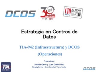 Estrategia en Centros de
Datos
EPI - DCOS©
TIA-942 (Infraestructura) y DCOS
(Operaciones)
Presentado por:
Joseba Calvo y Juan Carlos Ruiz
Managing Partner y Senior Consultant/Trainer/Auditor
 