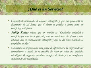 ¿Qué es un Servicio? Conjunto de actividades de carácter intangibles y que van generando un desempeño de tal forma que el cliente lo perciba y sienta como un beneficio y satisfactor. Philip Kotler   señala que un servicio es “Cualquier actividad o beneficio que una parte (oferente) está en condiciones de ofrecer a otra (cliente), que es esencialmente intangible y que no da como resultado la propiedad de algo”. Un servicio se origina como una forma de diferenciar a la empresa de sus competidores a través de la creación de valor en todas sus unidades estratégicas de negocios, orientado siempre al cliente y a la satisfacción máxima de sus necesidades. 