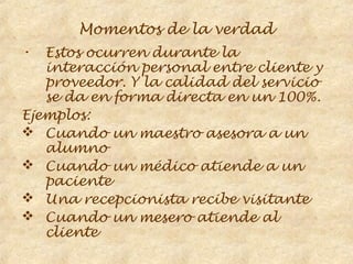 Momentos de la verdad
•  Estos ocurren durante la
   interacción personal entre cliente y
   proveedor. Y la calidad del servicio
   se da en forma directa en un 100%.
Ejemplos:
 Cuando un maestro asesora a un
   alumno
 Cuando un médico atiende a un
   paciente
 Una recepcionista recibe visitante
 Cuando un mesero atiende al
   cliente
 