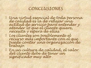 CONCLUSIONES

 Una virtud esencial de toda persona
  de calidad es la de reflejar una
  actitud de servicio para entender y
  atender lo que el cliente quiere,
  necesita y espera de ellas.
 Los clientes son posiblemente el
  recurso más importante con el que
  puede contar una organización de
  trabajo.
 En un cultura de calidad, el valor
  del cliente debe de tener un
  significado muy alto .
 