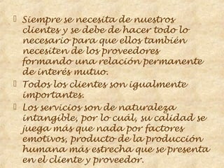  Siempre se necesita de nuestros
  clientes y se debe de hacer todo lo
  necesario para que ellos también
  necesiten de los proveedores
  formando una relación permanente
  de interés mutuo.
 Todos los clientes son igualmente
  importantes.
 Los servicios son de naturaleza
  intangible, por lo cuál, su calidad se
  juega más que nada por factores
  emotivos, producto de la producción
  humana más estrecha que se presenta
  en el cliente y proveedor.
 