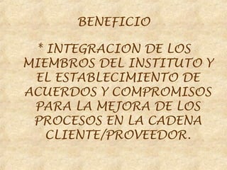 BENEFICIO

 * INTEGRACION DE LOS
MIEMBROS DEL INSTITUTO Y
 EL ESTABLECIMIENTO DE
ACUERDOS Y COMPROMISOS
 PARA LA MEJORA DE LOS
 PROCESOS EN LA CADENA
   CLIENTE/PROVEEDOR.
 