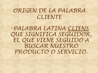 ORIGEN DE LA PALABRA
      CLIENTE

•PALABRA LATINA CLIENS
QUE SIGNIFICA SEGUIDOR,
 EL QUE VIENE SEGUIDO A
     BUSCAR NUESTRO
 PRODUCTO O SERVICIO.
 