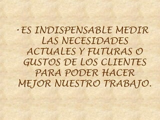 •ES INDISPENSABLE MEDIR
     LAS NECESIDADES
  ACTUALES Y FUTURAS O
 GUSTOS DE LOS CLIENTES
    PARA PODER HACER
MEJOR NUESTRO TRABAJO.
 