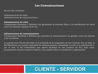 QUE ES UNA ARQUITECTURAUna arquitectura es un entramado de componentes funcionales que aprovechando diferentes estándares, convenciones, reglas y procesos, permite integrar una amplia gama de productos y servicios informáticos, de manera que pueden ser utilizados eficazmente dentro de la organización. Debemos señalar que para seleccionar el modelo de una arquitectura, hay que partir del contexto tecnológico y organizativo del momento y, que la arquitectura Cliente/Servidor requiere una determinada especialización de cada uno de los diferentes componentes que la integran.CLIENTE - SERVIDOR