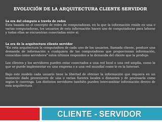 IBM define al modelo Cliente/Servidor. “Es la tecnología que proporciona al usuario final el acceso transparente a las aplicaciones, datos, servicios de cómputo o cualquier otro recurso del grupo de trabajo y/o, a través de la organización, en múltiples plataformas. El modelo soporta un medio ambiente distribuido en el cual los requerimientos de servicio hechos por estaciones de trabajo inteligentes o "clientes'', resultan en un trabajo realizado por otros computadores llamados servidores". 