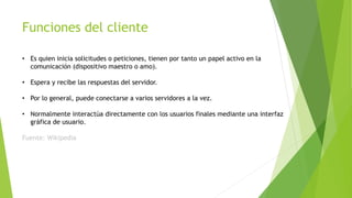 Funciones del cliente
• Es quien inicia solicitudes o peticiones, tienen por tanto un papel activo en la
comunicación (dispositivo maestro o amo).
• Espera y recibe las respuestas del servidor.
• Por lo general, puede conectarse a varios servidores a la vez.
• Normalmente interactúa directamente con los usuarios finales mediante una interfaz
gráfica de usuario.
Fuente: Wikipedia
 