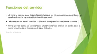 Funciones del servidor
• Al iniciarse esperan a que lleguen las solicitudes de los clientes, desempeñan entonces un
papel pasivo en la comunicación (dispositivo esclavo).
• Tras la recepción de una solicitud, la procesan y luego envían la respuesta al cliente.
• Por lo general, acepta las conexiones de un gran número de clientes (en ciertos casos el
número máximo de peticiones puede estar limitado).
Fuente: Wikipedia
 