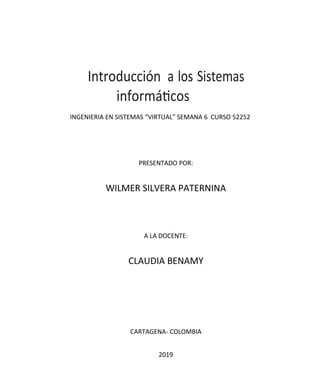 Introducción a los Sistemas
informáticos
INGENIERIA EN SISTEMAS “VIRTUAL” SEMANA 6 CURSO 52252
PRESENTADO POR:
WILMER SILVERA PATERNINA
A LA DOCENTE:
CLAUDIA BENAMY
CARTAGENA- COLOMBIA
2019
 