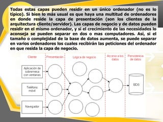Todas estas capas pueden residir en un único ordenador (no es lo
típico). Si bien lo más usual es que haya una multitud de ordenadores
en donde reside la capa de presentación (son los clientes de la
arquitectura cliente/servidor). Las capas de negocio y de datos pueden
residir en el mismo ordenador, y si el crecimiento de las necesidades lo
aconseja se pueden separar en dos o mas computadores. Así, si el
tamaño o complejidad de la base de datos aumenta, se puede separar
en varios ordenadores los cuales recibirán las peticiones del ordenador
en que resida la capa de negocio.
 