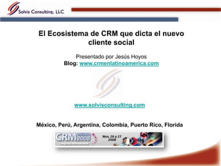 El Ecosistema de CRM que dicta el nuevo
             cliente social
              Presentado por Jesús Hoyos
          Blog: www.crmenlatinoamerica.com




              www.solvisconsulting.com


México, Perú, Argentina, Colombia, Puerto Rico, Florida
 