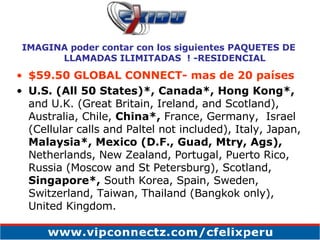 $59.50 GLOBAL CONNECT- mas de 20 países U.S. (All 50 States)*,   Canada*,   Hong Kong*,  and U.K. (Great Britain, Ireland, and Scotland), Australia, Chile,  China*,  France, Germany,  Israel (Cellular calls and Paltel not included), Italy, Japan,  Malaysia*, Mexico (D.F., Guad, Mtry, Ags),  Netherlands, New Zealand, Portugal, Puerto Rico, Russia (Moscow and St Petersburg), Scotland,  Singapore*,  South Korea, Spain, Sweden, Switzerland, Taiwan, Thailand (Bangkok only), United Kingdom. IMAGINA poder contar con los siguientes PAQUETES DE LLAMADAS ILIMITADAS  ! -RESIDENCIAL 