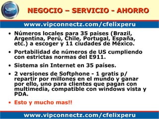 Números locales para 35 paises (Brazil, Argentina, Perú, Chile, Portugal, España, etc.) a escoger y 11 ciudades de México. Portabilidad de números de US cumpliendo con estrictas normas del E911.  Sistema sin Internet en 35 países. 2 versiones de Softphone - 1 gratis p/ repartir por millones en el mundo y ganar por ello, uno para clientes que pagan con multimedia, compatible con windows vista y PDA. Esto y mucho mas!! NEGOCIO – SERVICIO - AHORRO 
