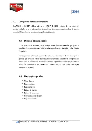 2010

30.2   Descripción del sistema contable que utiliza

LA MASA LOCA CIA LTDA. Maneja su CONTABILIDAD a través de un sistema de
cuentas múltiples y en lo relacionado al inventario un sistema permanente en base al paquete
contable Mónica 8 que es un sistema integrado y multiusuario



       30.3    Descripción del sistema contable

       Es un sistema automatizado permite trabajar en los diferentes módulos que posee la
       contabilidad ya que reúne toda la información general para la obtención de los Estados
       Financieros

       Permite preparar informes tales como los estados de situación y de resultados para la
       gerencia que sirve para tomar decisiones, también permite la realización de reportes de
       bancos para la información de los saldos diarios, y permite conocer que producto se
       vende más y determinar la comisión de los vendedores y el valor de las cuentas por
       cobrar de cada cliente



       30.4    Libros y registro que utiliza

              Mayor General
              Libros auxiliares
              Libro de bancos
              Listado de cuentas
              Listado de materiales
              Cotizaciones de materiales
              Registro de clientes




    10   CONSULTORES INTERNOS ASOCIADOS               SEMESTRE:DECIMO “B” O.E.
 