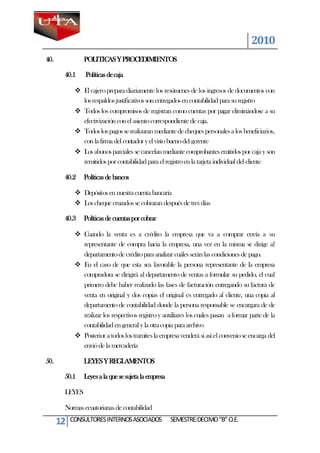 2010
40.             POLITICAS Y PROCEDIMIENTOS

       40.1     Políticas de caja

             El cajero prepara diariamente los resúmenes de los ingresos de documentos con
              los respaldos justificativos son entregados en contabilidad para su registro
             Todos los compromisos de registran como cuentas por pagar eliminándose a su
              efectivización con el asiento correspondiente de caja.
             Todos los pagos se realizaran mediante de cheques personales a los beneficiarios,
              con la firma del contador y el visto bueno del gerente
             Los abonos parciales se cancelan mediante comprobantes emitidos por caja y son
              remitidos por contabilidad para el registro en la tarjeta individual del cliente

       40.2     Políticas de bancos

             Depósitos en nuestra cuenta bancaria
             Los cheque cruzados se cobraran después de tres días

       40.3     Políticas de cuentas por cobrar

             Cuando la venta es a crédito la empresa que va a comprar envía a su
              representante de compra hacia la empresa, una vez en la misma se dirige al
              departamento de crédito para analizar cuáles serán las condiciones de pago.
             En el caso de que esta sea favorable la persona representante de la empresa
              compradora se dirigirá al departamento de ventas a formular su pedido, el cual
              primero debe haber realizado las fases de facturación entregando su factura de
              venta en original y dos copias el original es entregado al cliente, una copia al
              departamento de contabilidad donde la persona responsable se encargara de de
              realizar los respectivos registro y auxiliares los cuales pasan a formar parte de la
              contabilidad en general y la otra copia para archivo
             Posterior a todos los tramites la empresa venderá si así el convenio se encarga del
              envió de la mercadería

50.             LEYES Y REGLAMENTOS

       50.1     Leyes a la que se sujeta la empresa

       LEYES

       Normas ecuatorianas de contabilidad

      12   CONSULTORES INTERNOS ASOCIADOS             SEMESTRE:DECIMO “B” O.E.
 