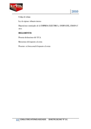 2010
 Código de trabajo

 Ley de régimen tributario interno

 Disposiciones municipales de la EMPRESA ELÉCTRICA, ANDINATEL, EMAPA U
 otros

 REGLAMENTOS

 Presenta declaraciones del I.V.A.

 Retenciones del impuesto a la renta

 Presentar en forma anual el impuesto a la renta




13   CONSULTORES INTERNOS ASOCIADOS          SEMESTRE:DECIMO “B” O.E.
 