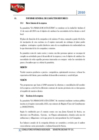 2010
10.           INFORME GENERAL DE CARÁCTER HISTORICO

      10.1    Breve historia de la empresa

      La panadería “LA MASA LOCA CIA LTDA” se constituye en la ciudad de Ambato el
      15 de enero del 2010 con el objetivo de satisfacer las necesidades de los clientes a nivel
      local

      El plazo de duración de la compañía es de máximo 10 años, contando a partir d la fecha
      de inscripción de esta escritura en el registro mercantil, sin embargo el plazo podrá
      ampliarse restringirse o podrá disolverse antes de su cumplimiento de conformidad con
      lo que determina la ley de compañías y estatutos.

      La panadera costa de cuatro socios y cuenta con diez personas quienes se encargan de
      cumplir sus actividades para el desarrollo de la empresa y con el objetivo de satisfacer las
      necesidades de todas aquellas personas interesadas en comprar todas las variedades de
      panes y bocaditos que va a ofertar la panadería.

      MISIÓN

      Vender nuestros productos a precios competitivos, optimizando recursos y rebasar las
      expectativas del cliente, para contribuir al desarrollo económico y social del país

      VISIÓN

      Nos proponemos que hasta el 2020 aumentar la cobertura y consolidación del nombre
      de la empresa a nivel de los diferentes cantones de nuestra provincia esto se dará gracias
      al respaldo de nuestros clientes

      10,2    Escritura de la empresa

      La panadería “LA MASA LOCA CIA LTDA”. Se constituyó mediante escritura pública
      inscrita en el registro mercantiln.-2456, cuyo número de Registro Único de Contribuyente
      es 1803857091001.

      Según lo establecido por el estatuto consta con una Junta General de Socios, un
      directorio con Presidente, Gerente, un Órgano administrativo, dotados cada uno de
      atribuciones y obligaciones en lo que provee la correspondiente Ley de Compañías

      Los balances anuales de la compañía deberán ser sometidos a revisión por el auditor
      cuyos informes serán presentados a la Junta General de Socios.

      3   CONSULTORES INTERNOS ASOCIADOS            SEMESTRE:DECIMO “B” O.E.
 