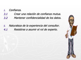 Confianza. 3.1 Crear una relación de confianza mutua. 3.2 Mantener confidencialidad de los datos. Naturaleza de la experiencia del consultor. 4.1 Resistirse a asumir el rol de experto.
