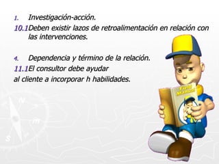 Investigación-acción. 10.1 Deben existir lazos de retroalimentación en relación con las intervenciones. Dependencia y término de la relación. 11.1 El consultor debe ayudar al cliente a incorporar h habilidades.