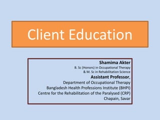 Client Education
Shamima Akter
B. Sc (Honors) in Occupational Therapy
& M. Sc in Rehabilitation Science
Assistant Professor,
Department of Occupational Therapy
Bangladesh Health Professions Institute (BHPI)
Centre for the Rehabilitation of the Paralysed (CRP)
Chapain, Savar
 
