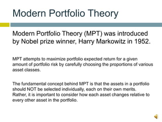 Modern Portfolio Theory
Modern Portfolio Theory (MPT) was introduced
by Nobel prize winner, Harry Markowitz in 1952.

MPT attempts to maximize portfolio expected return for a given
amount of portfolio risk by carefully choosing the proportions of various
asset classes.


The fundamental concept behind MPT is that the assets in a portfolio
should NOT be selected individually, each on their own merits.
Rather, it is important to consider how each asset changes relative to
every other asset in the portfolio.
 