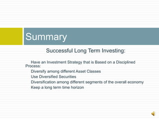 Summary
           Successful Long Term Investing:

   Have an Investment Strategy that is Based on a Disciplined
Process:
   Diversify among different Asset Classes
   Use Diversified Securities
   Diversification among different segments of the overall economy
   Keep a long term time horizon
 