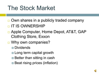 The Stock Market
   Own shares in a publicly traded company
   IT IS OWNERSHIP
   Apple Computer, Home Depot, AT&T, GAP
    Clothing Store, Exxon
   Why own companies?
     Dividends

     Long  term capital growth
     Better than sitting in cash

     Beat rising prices (inflation)
 