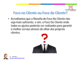 35 8811046
Lucarlos.ramos@hotmail.com
35 8811046
Lucarlos.ramos@hotmail.com
Foco no Cliente ou Foco do Cliente?
• Acreditamos que a filosofia do Foco No Cliente não
seja mais suficiente, e sim, o Foco Do Cliente onde
todos os ajustes poderão ser realizados para garantir
o melhor serviço através do olhar dos próprios
clientes.
 
