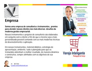35 8811046
Lucarlos.ramos@hotmail.com
35 8811046
Lucarlos.ramos@hotmail.com
Empresa
Somos uma empresa de consultoria e treinamentos, prontos
para atender nossos clientes nos mais diversos desafios da
moderna gestão empresarial.
Nossos treinamentos e projetos de consultoria são elaborados
em conjunto com o cliente a fim de que o mesmo seja o mais
personalizado possível contando com as mais modernas técnicas
de desenvolvimento e aplicação.
Em nossos treinamentos, material didático, estratégia de
apresentação, ambiente, tudo é planejado para que os
treinandos obtenham o melhor resultado, de maneira dinâmica
e construtiva, sempre alinhados com os objetivos de sua
empresa.
 