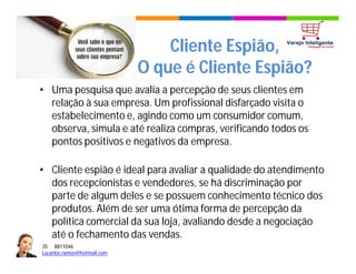 35 8811046
Lucarlos.ramos@hotmail.com
35 8811046
Lucarlos.ramos@hotmail.com
Cliente Espião,
O que é Cliente Espião?
• Uma pesquisa que avalia a percepção de seus clientes em
relação à sua empresa. Um profissional disfarçado visita o
estabelecimento e, agindo como um consumidor comum,
observa, simula e até realiza compras, verificando todos os
pontos positivos e negativos da empresa.
• Cliente espião é ideal para avaliar a qualidade do atendimento
dos recepcionistas e vendedores, se há discriminação por
parte de algum deles e se possuem conhecimento técnico dos
produtos. Além de ser uma ótima forma de percepção da
política comercial da sua loja, avaliando desde a negociação
até o fechamento das vendas.
 