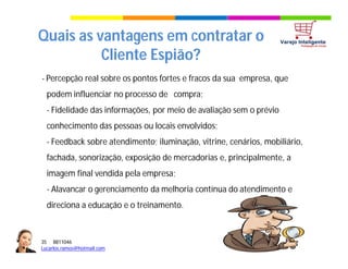 35 8811046
Lucarlos.ramos@hotmail.com
35 8811046
Lucarlos.ramos@hotmail.com
Quais as vantagens em contratar o
Cliente Espião?
- Percepção real sobre os pontos fortes e fracos da sua empresa, que
podem influenciar no processo de compra;
- Fidelidade das informações, por meio de avaliação sem o prévio
conhecimento das pessoas ou locais envolvidos;
- Feedback sobre atendimento; iluminação, vitrine, cenários, mobiliário,
fachada, sonorização, exposição de mercadorias e, principalmente, a
imagem final vendida pela empresa;
- Alavancar o gerenciamento da melhoria contínua do atendimento e
direciona a educação e o treinamento.
 